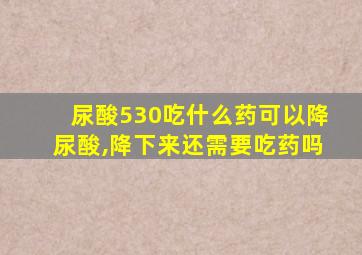 尿酸530吃什么药可以降尿酸,降下来还需要吃药吗