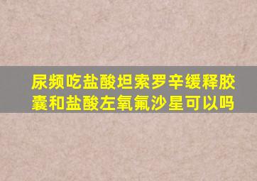 尿频吃盐酸坦索罗辛缓释胶囊和盐酸左氧氟沙星可以吗