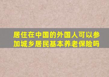 居住在中国的外国人可以参加城乡居民基本养老保险吗