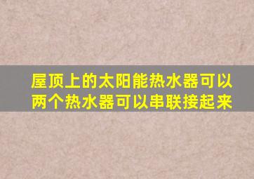 屋顶上的太阳能热水器可以两个热水器可以串联接起来