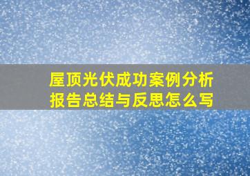 屋顶光伏成功案例分析报告总结与反思怎么写