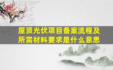 屋顶光伏项目备案流程及所需材料要求是什么意思