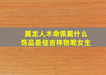 属龙人木命佩戴什么饰品最佳吉祥物呢女生