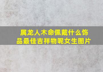 属龙人木命佩戴什么饰品最佳吉祥物呢女生图片