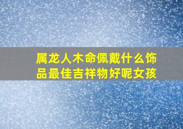 属龙人木命佩戴什么饰品最佳吉祥物好呢女孩