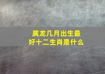 属龙几月出生最好十二生肖是什么