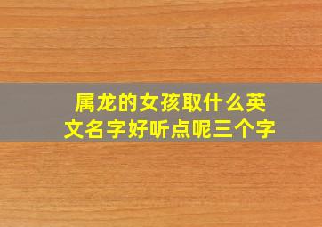 属龙的女孩取什么英文名字好听点呢三个字