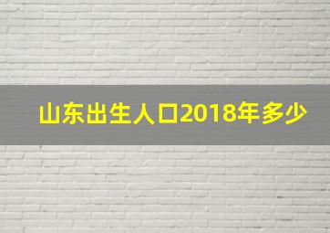 山东出生人口2018年多少