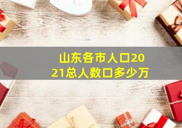 山东各市人口2021总人数口多少万