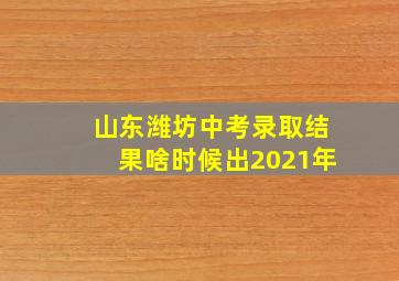 山东潍坊中考录取结果啥时候出2021年