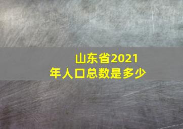 山东省2021年人口总数是多少