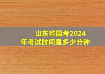 山东省国考2024年考试时间是多少分钟