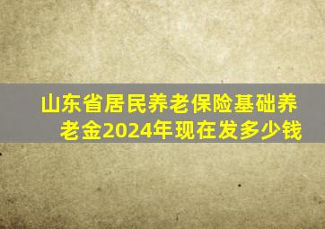 山东省居民养老保险基础养老金2024年现在发多少钱