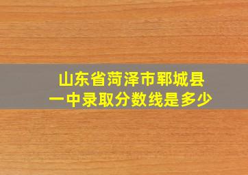 山东省菏泽市郓城县一中录取分数线是多少