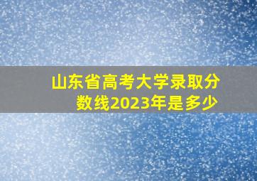 山东省高考大学录取分数线2023年是多少