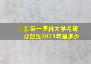 山东第一医科大学考研分数线2023年是多少