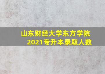 山东财经大学东方学院2021专升本录取人数