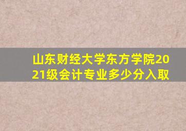 山东财经大学东方学院2021级会计专业多少分入取