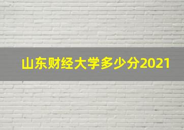 山东财经大学多少分2021