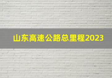 山东高速公路总里程2023