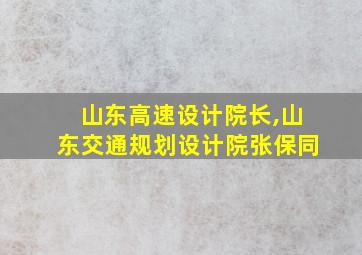 山东高速设计院长,山东交通规划设计院张保同