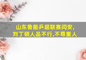 山东鲁能乒超联赛闫安,刘丁硕人品不行,不尊重人