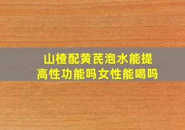 山楂配黄芪泡水能提高性功能吗女性能喝吗