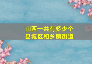 山西一共有多少个县城区和乡镇街道