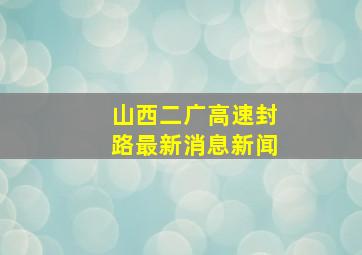 山西二广高速封路最新消息新闻