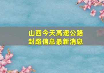 山西今天高速公路封路信息最新消息