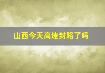 山西今天高速封路了吗