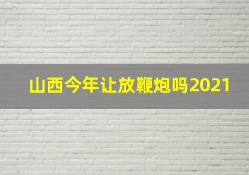 山西今年让放鞭炮吗2021