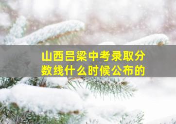 山西吕梁中考录取分数线什么时候公布的