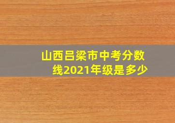 山西吕梁市中考分数线2021年级是多少