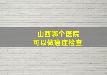 山西哪个医院可以做癌症检查