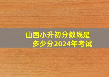 山西小升初分数线是多少分2024年考试