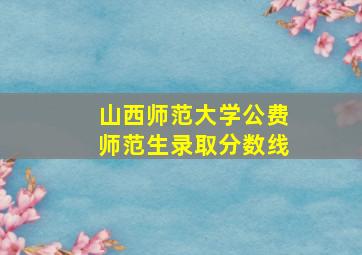 山西师范大学公费师范生录取分数线