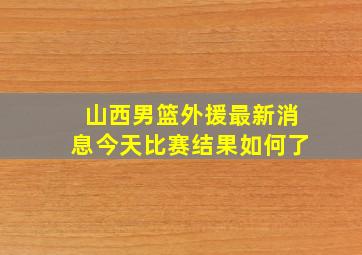 山西男篮外援最新消息今天比赛结果如何了