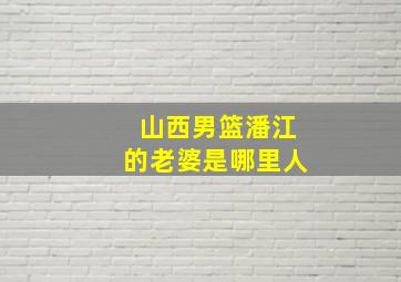 山西男篮潘江的老婆是哪里人