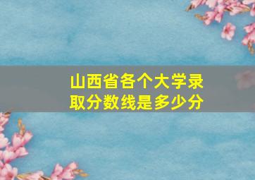 山西省各个大学录取分数线是多少分