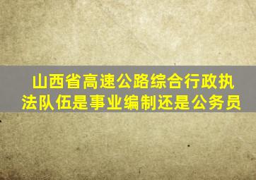 山西省高速公路综合行政执法队伍是事业编制还是公务员