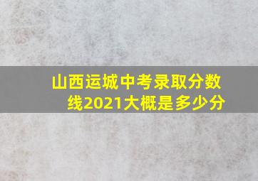 山西运城中考录取分数线2021大概是多少分