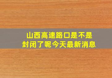 山西高速路口是不是封闭了呢今天最新消息