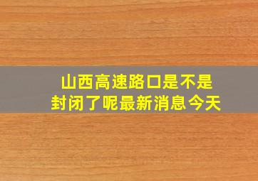 山西高速路口是不是封闭了呢最新消息今天