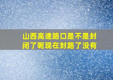 山西高速路口是不是封闭了呢现在封路了没有