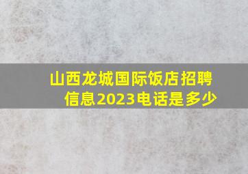 山西龙城国际饭店招聘信息2023电话是多少