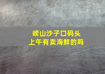 崂山沙子口码头上午有卖海鲜的吗