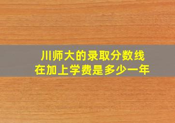 川师大的录取分数线在加上学费是多少一年