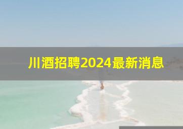 川酒招聘2024最新消息