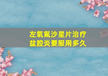 左氧氟沙星片治疗盆腔炎要服用多久